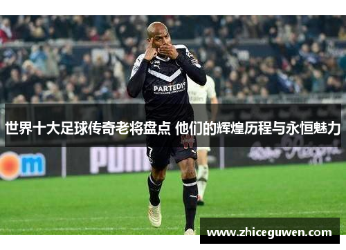 世界十大足球传奇老将盘点 他们的辉煌历程与永恒魅力
