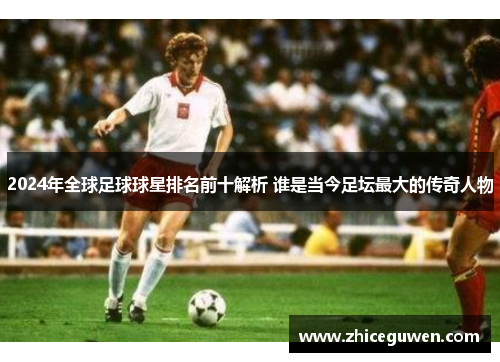 2024年全球足球球星排名前十解析 谁是当今足坛最大的传奇人物